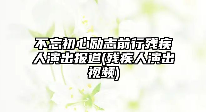 不忘初心勵志前行殘疾人演出報道(殘疾人演出視頻)