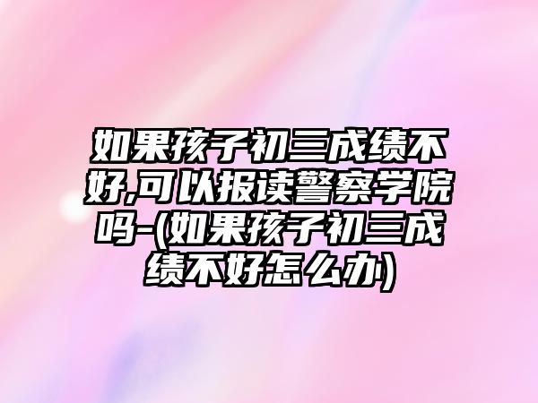 如果孩子初三成績不好,可以報讀警察學院嗎-(如果孩子初三成績不好怎么辦)