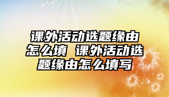 課外活動選題緣由怎么填 課外活動選題緣由怎么填寫