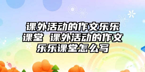 課外活動的作文樂樂課堂 課外活動的作文樂樂課堂怎么寫