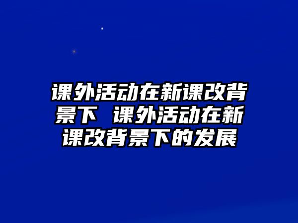 課外活動在新課改背景下 課外活動在新課改背景下的發(fā)展