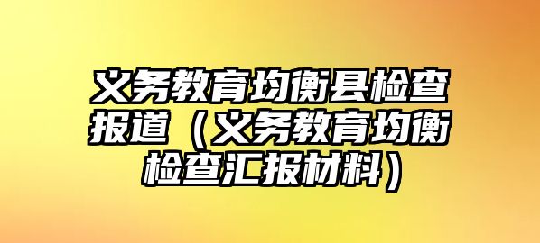 義務教育均衡縣檢查報道（義務教育均衡檢查匯報材料）