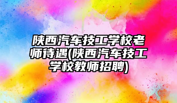 陜西汽車技工學(xué)校老師待遇(陜西汽車技工學(xué)校教師招聘)