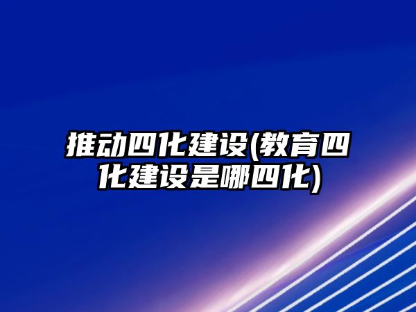 推動四化建設(shè)(教育四化建設(shè)是哪四化)