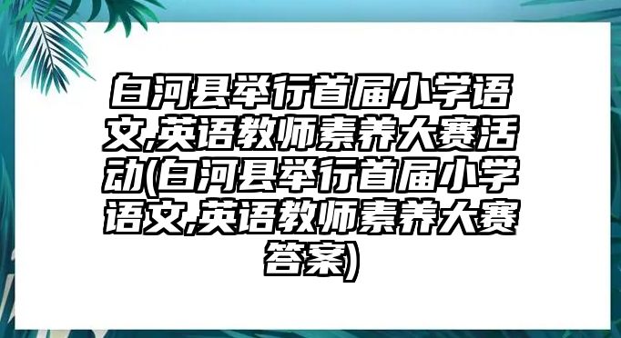 白河縣舉行首屆小學(xué)語文,英語教師素養(yǎng)大賽活動(白河縣舉行首屆小學(xué)語文,英語教師素養(yǎng)大賽答案)