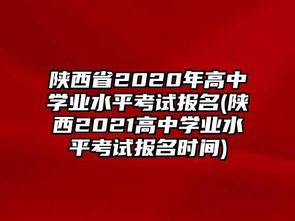 陜西省2020年高中學(xué)業(yè)水平考試報名(陜西2021高中學(xué)業(yè)水平考試報名時間)