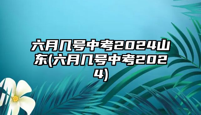 六月幾號(hào)中考2024山東(六月幾號(hào)中考2024)