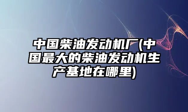 中國柴油發(fā)動機(jī)廠(中國最大的柴油發(fā)動機(jī)生產(chǎn)基地在哪里)