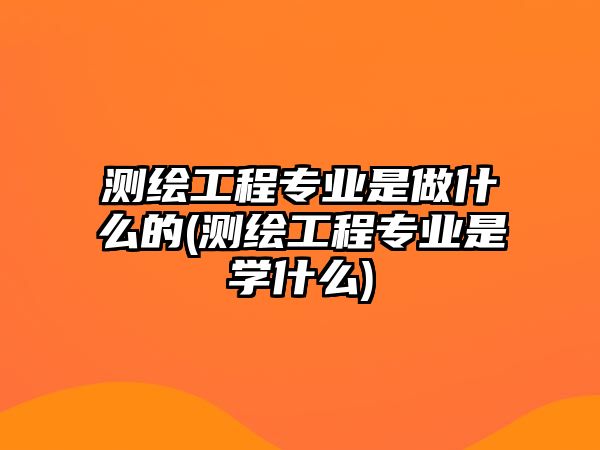 測繪工程專業(yè)是做什么的(測繪工程專業(yè)是學什么)