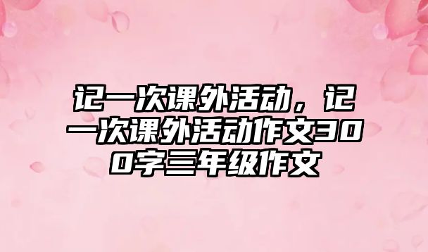 記一次課外活動，記一次課外活動作文300字三年級作文