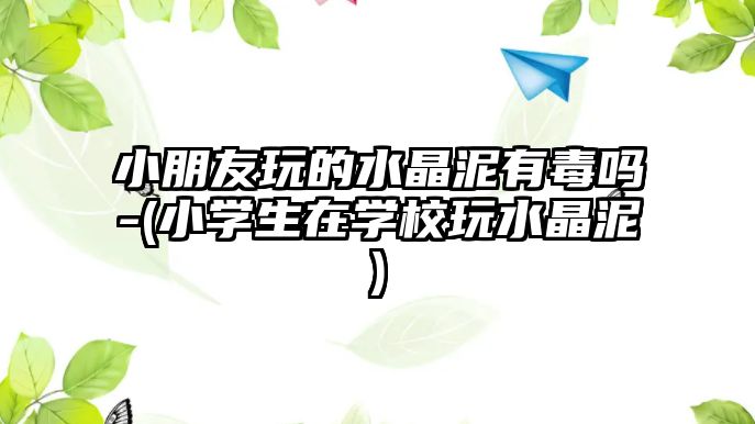 小朋友玩的水晶泥有毒嗎-(小學(xué)生在學(xué)校玩水晶泥)