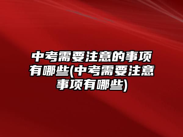 中考需要注意的事項有哪些(中考需要注意事項有哪些)