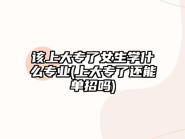 該上大專了女生學(xué)什么專業(yè)(上大專了還能單招嗎)