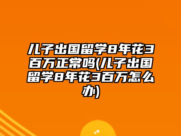 兒子出國(guó)留學(xué)8年花3百萬(wàn)正常嗎(兒子出國(guó)留學(xué)8年花3百萬(wàn)怎么辦)