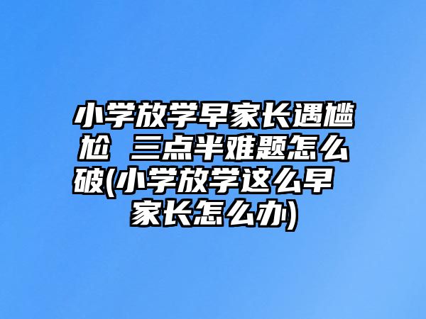 小學(xué)放學(xué)早家長遇尷尬 三點半難題怎么破(小學(xué)放學(xué)這么早 家長怎么辦)