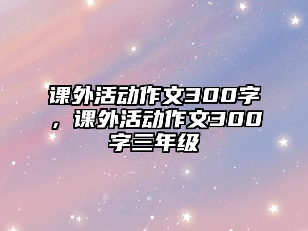 課外活動(dòng)作文300字，課外活動(dòng)作文300字三年級(jí)