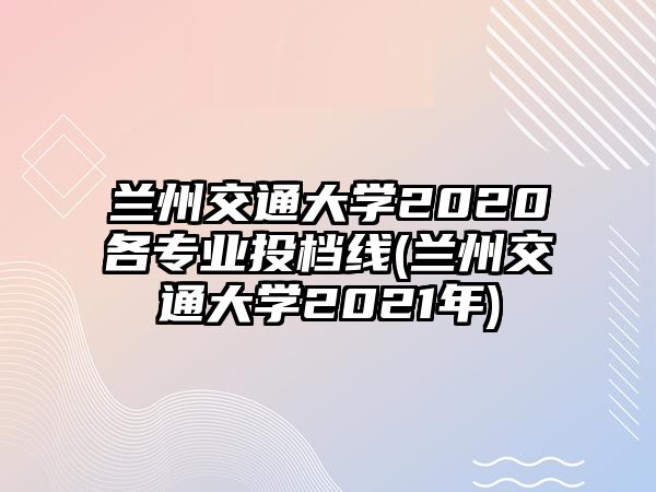 蘭州交通大學(xué)2020各專業(yè)投檔線(蘭州交通大學(xué)2021年)