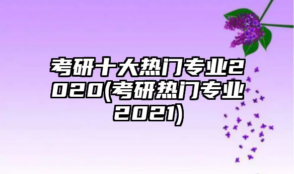 考研十大熱門專業(yè)2020(考研熱門專業(yè)2021)