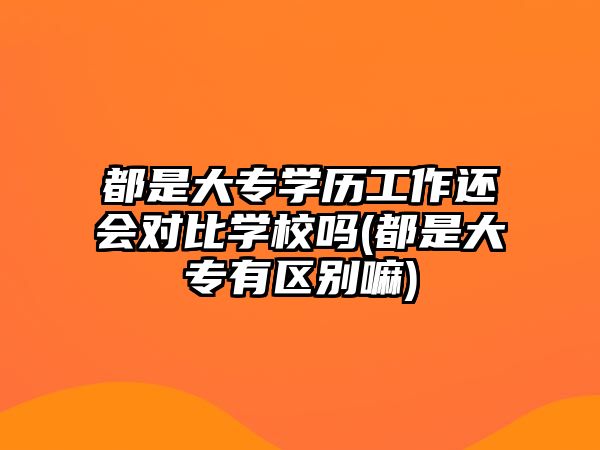 都是大專學(xué)歷工作還會(huì)對(duì)比學(xué)校嗎(都是大專有區(qū)別嘛)