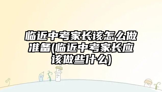 臨近中考家長(zhǎng)該怎么做準(zhǔn)備(臨近中考家長(zhǎng)應(yīng)該做些什么)