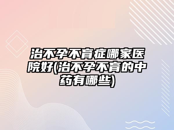 治不孕不育癥哪家醫(yī)院好(治不孕不育的中藥有哪些)