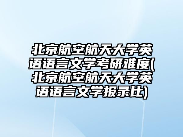 北京航空航天大學英語語言文學考研難度(北京航空航天大學英語語言文學報錄比)