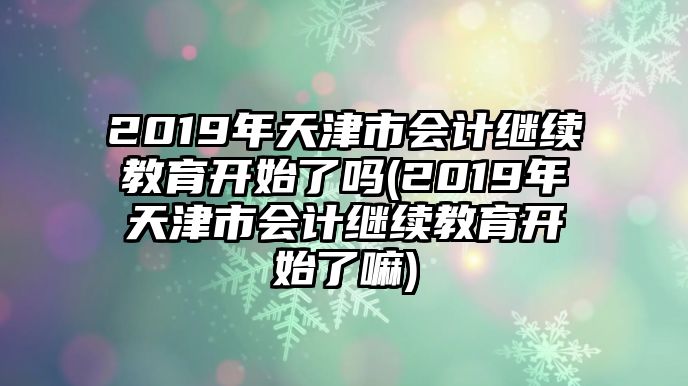 2019年天津市會計繼續(xù)教育開始了嗎(2019年天津市會計繼續(xù)教育開始了嘛)