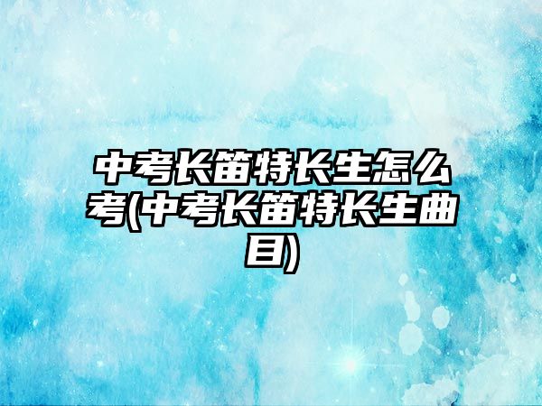 中考長笛特長生怎么考(中考長笛特長生曲目)