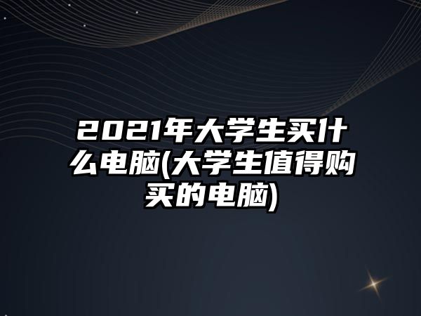 2021年大學(xué)生買什么電腦(大學(xué)生值得購(gòu)買的電腦)