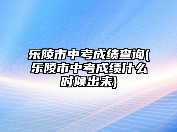 樂陵市中考成績查詢(樂陵市中考成績什么時候出來)