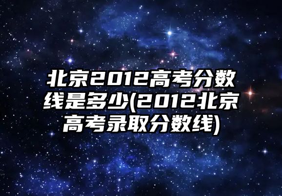 北京2012高考分?jǐn)?shù)線是多少(2012北京高考錄取分?jǐn)?shù)線)