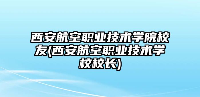 西安航空職業(yè)技術(shù)學(xué)院校友(西安航空職業(yè)技術(shù)學(xué)校校長)