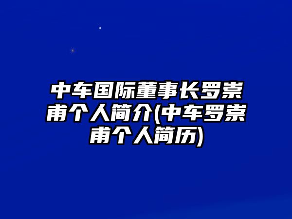 中車國際董事長羅崇甫個人簡介(中車羅崇甫個人簡歷)