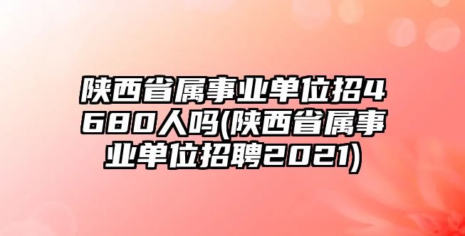 陜西省屬事業(yè)單位招4680人嗎(陜西省屬事業(yè)單位招聘2021)