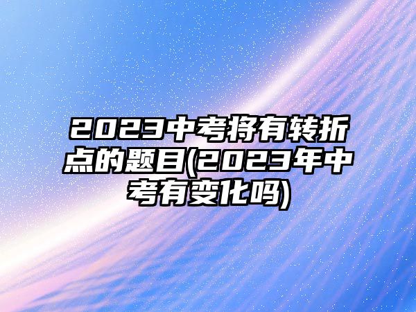 2023中考將有轉(zhuǎn)折點的題目(2023年中考有變化嗎)