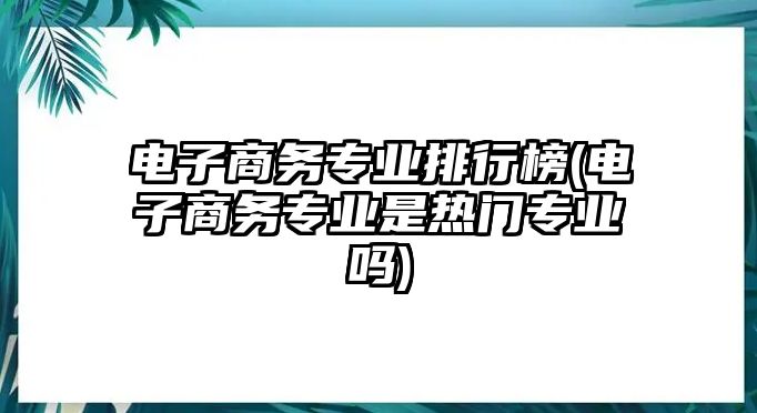 電子商務專業(yè)排行榜(電子商務專業(yè)是熱門專業(yè)嗎)