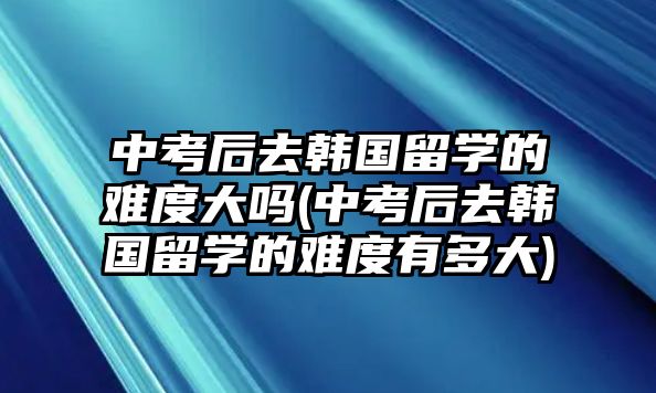 中考后去韓國(guó)留學(xué)的難度大嗎(中考后去韓國(guó)留學(xué)的難度有多大)