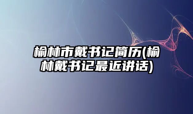 榆林市戴書記簡歷(榆林戴書記最近講話)