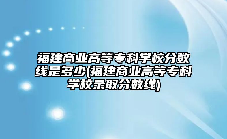 福建商業(yè)高等?？茖W(xué)校分?jǐn)?shù)線是多少(福建商業(yè)高等專科學(xué)校錄取分?jǐn)?shù)線)