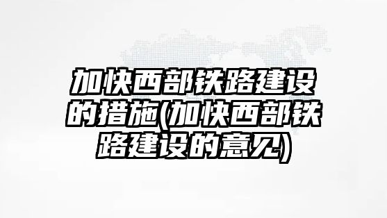 加快西部鐵路建設(shè)的措施(加快西部鐵路建設(shè)的意見)