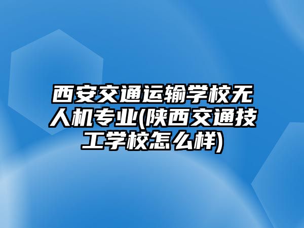 西安交通運輸學(xué)校無人機專業(yè)(陜西交通技工學(xué)校怎么樣)