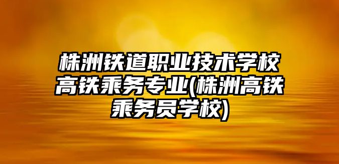 株洲鐵道職業(yè)技術學校高鐵乘務專業(yè)(株洲高鐵乘務員學校)