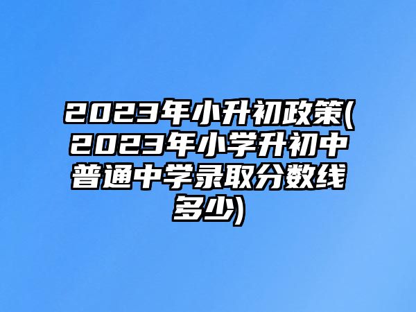 2023年小升初政策(2023年小學(xué)升初中普通中學(xué)錄取分數(shù)線多少)