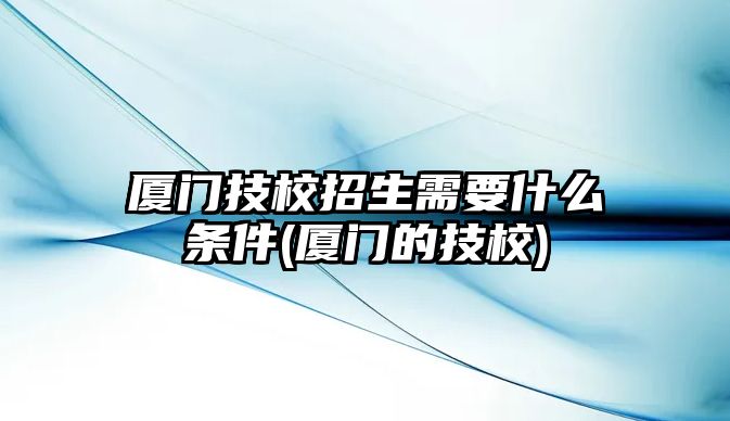 廈門技校招生需要什么條件(廈門的技校)