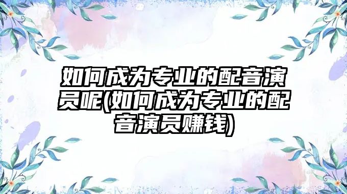 如何成為專業(yè)的配音演員呢(如何成為專業(yè)的配音演員賺錢)