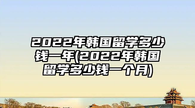 2022年韓國留學(xué)多少錢一年(2022年韓國留學(xué)多少錢一個(gè)月)