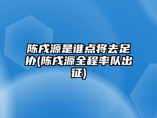 陳戌源是誰(shuí)點(diǎn)將去足協(xié)(陳戌源全程率隊(duì)出征)