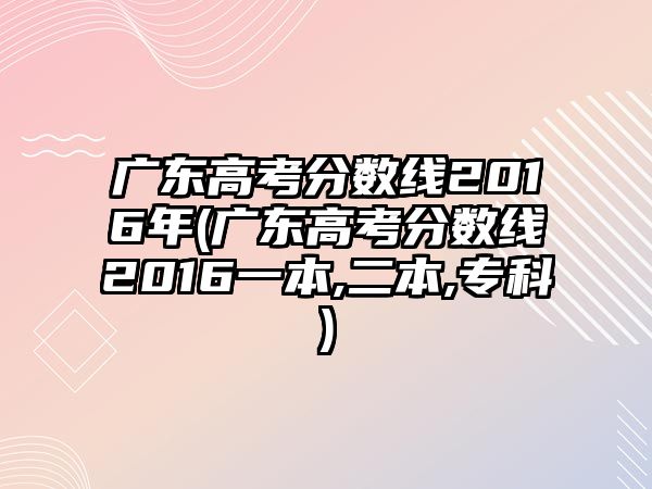 廣東高考分?jǐn)?shù)線2016年(廣東高考分?jǐn)?shù)線2016一本,二本,?？?