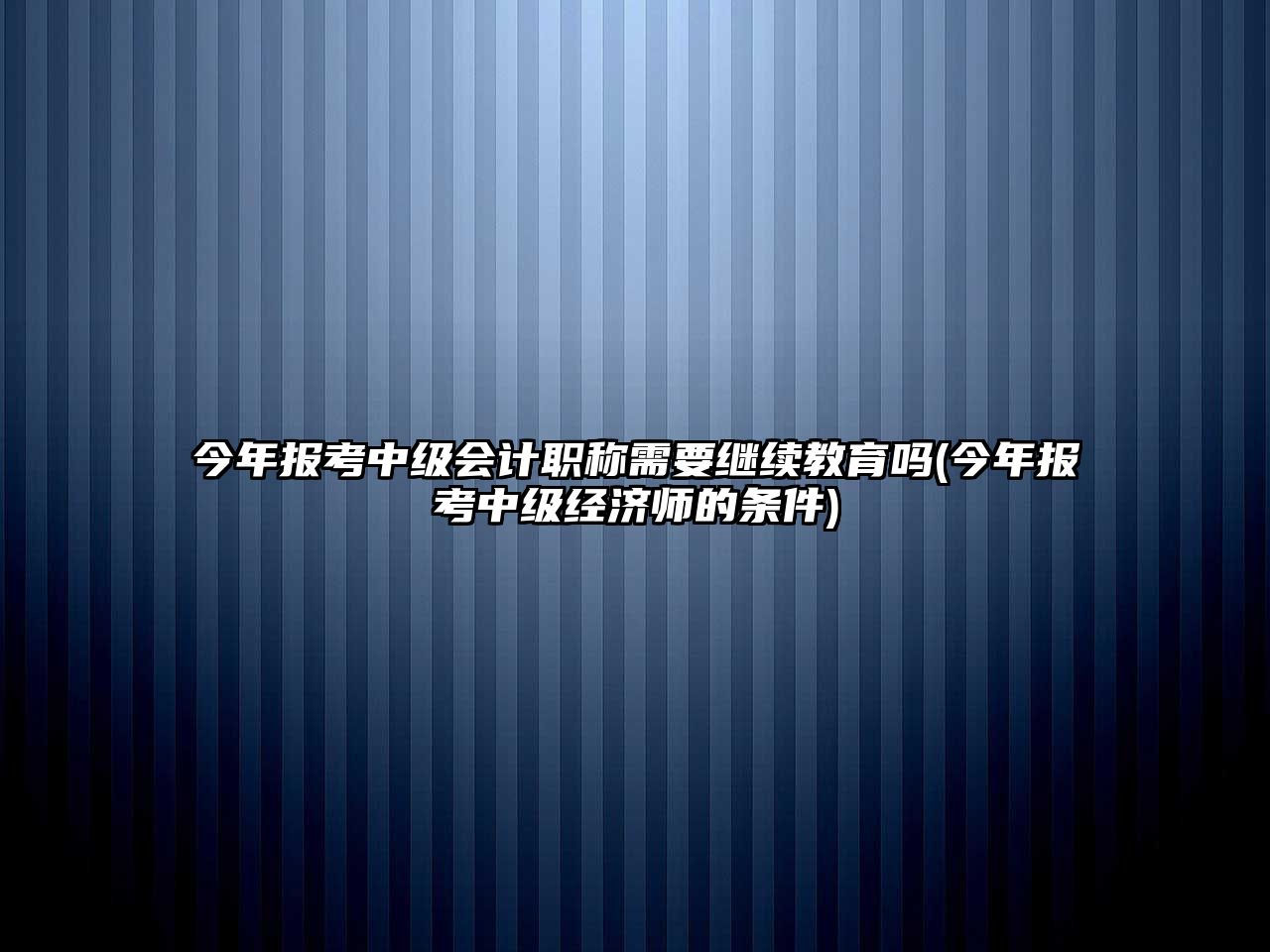 今年報(bào)考中級(jí)會(huì)計(jì)職稱需要繼續(xù)教育嗎(今年報(bào)考中級(jí)經(jīng)濟(jì)師的條件)