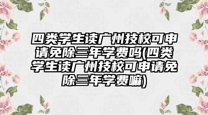 四類學(xué)生讀廣州技?？缮暾?qǐng)免除三年學(xué)費(fèi)嗎(四類學(xué)生讀廣州技校可申請(qǐng)免除三年學(xué)費(fèi)嘛)